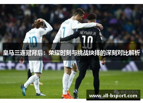 皇马三连冠背后：荣耀时刻与挑战抉择的深刻对比解析