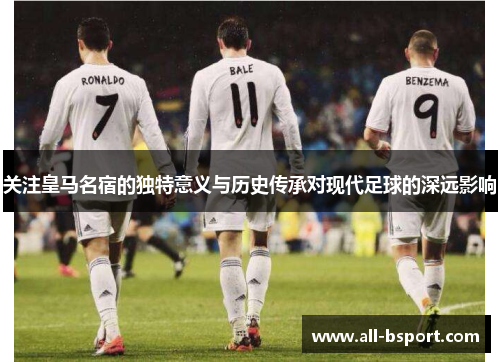 关注皇马名宿的独特意义与历史传承对现代足球的深远影响