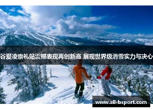 谷爱凌崇礼站震撼表现再创新高 展现世界级滑雪实力与决心 谷爱凌崇礼站震撼表现再创新高 展现世界级滑雪实力与决心