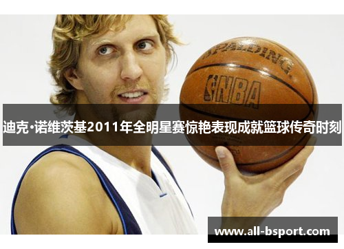 迪克·诺维茨基2011年全明星赛惊艳表现成就篮球传奇时刻