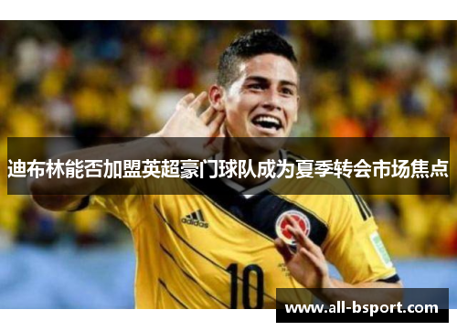 迪布林能否加盟英超豪门球队成为夏季转会市场焦点